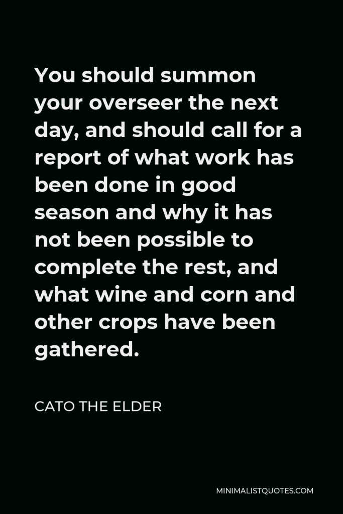 Cato the Elder Quote - You should summon your overseer the next day, and should call for a report of what work has been done in good season and why it has not been possible to complete the rest, and what wine and corn and other crops have been gathered.