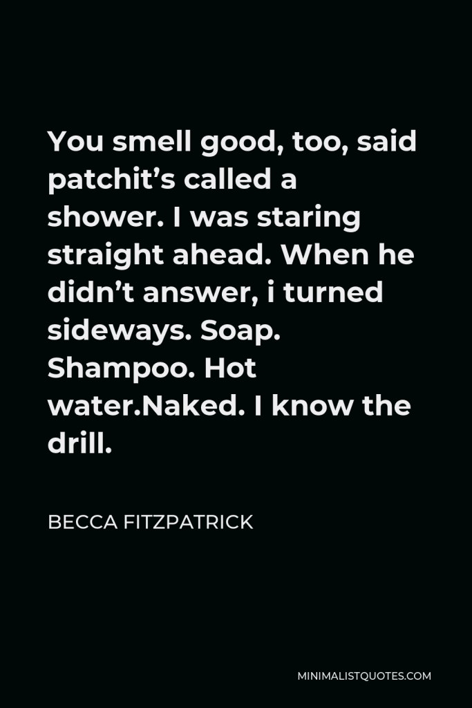 Becca Fitzpatrick Quote - You smell good, too, said patchit’s called a shower. I was staring straight ahead. When he didn’t answer, i turned sideways. Soap. Shampoo. Hot water.Naked. I know the drill.