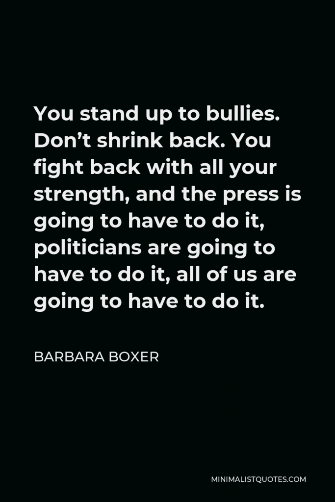 Barbara Boxer Quote - You stand up to bullies. Don’t shrink back. You fight back with all your strength, and the press is going to have to do it, politicians are going to have to do it, all of us are going to have to do it.