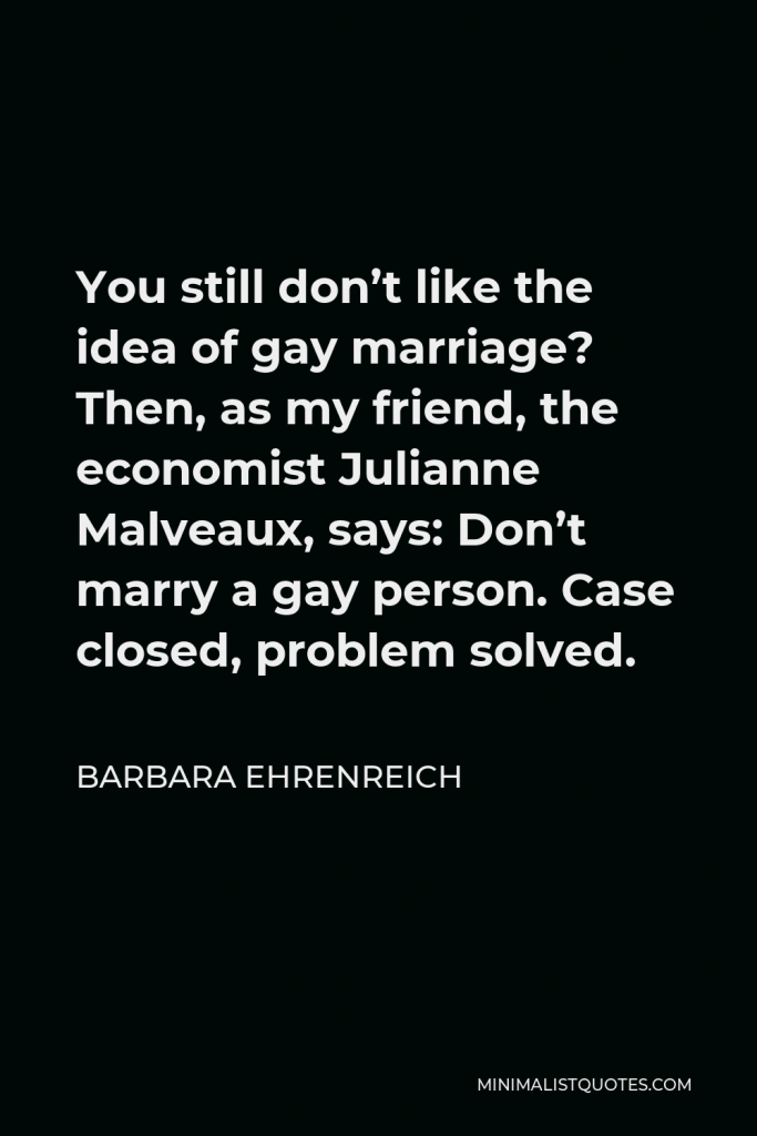 Barbara Ehrenreich Quote - You still don’t like the idea of gay marriage? Then, as my friend, the economist Julianne Malveaux, says: Don’t marry a gay person. Case closed, problem solved.