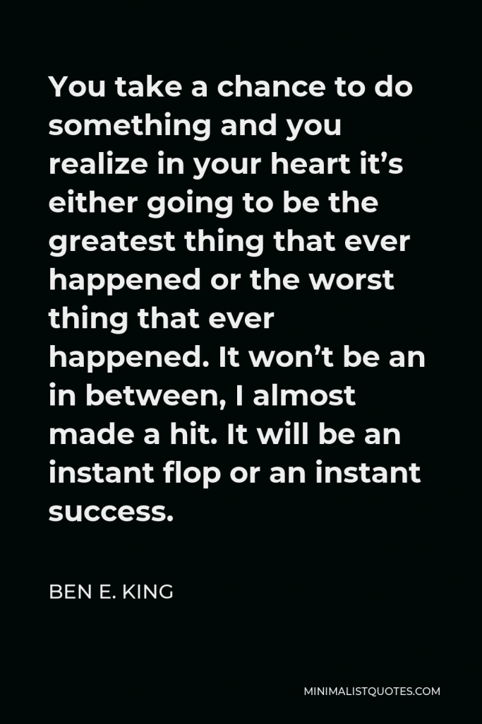 Ben E. King Quote - You take a chance to do something and you realize in your heart it’s either going to be the greatest thing that ever happened or the worst thing that ever happened. It won’t be an in between, I almost made a hit. It will be an instant flop or an instant success.