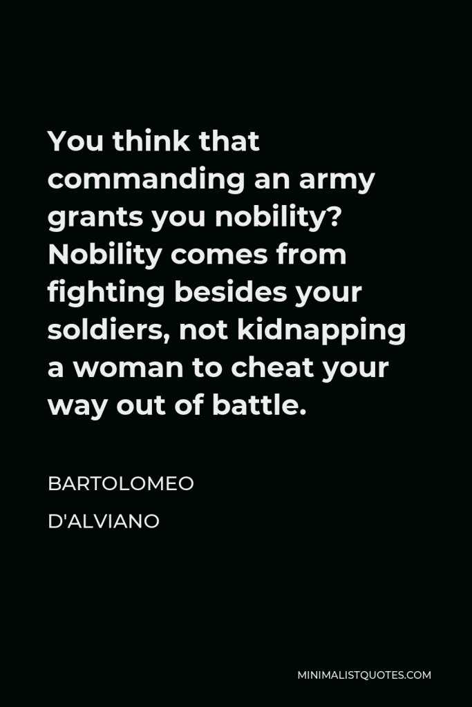 Bartolomeo d'Alviano Quote - You think that commanding an army grants you nobility? Nobility comes from fighting besides your soldiers, not kidnapping a woman to cheat your way out of battle.