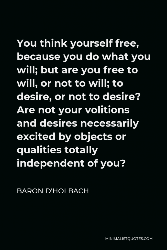 Baron d'Holbach Quote - You think yourself free, because you do what you will; but are you free to will, or not to will; to desire, or not to desire? Are not your volitions and desires necessarily excited by objects or qualities totally independent of you?