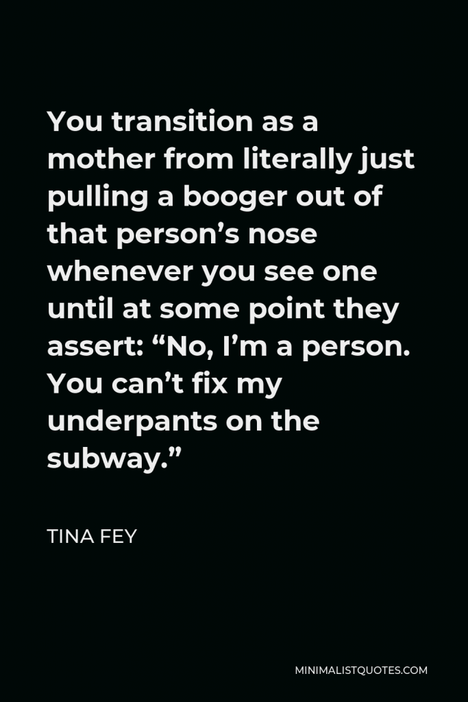 Tina Fey Quote - You transition as a mother from literally just pulling a booger out of that person’s nose whenever you see one until at some point they assert: “No, I’m a person. You can’t fix my underpants on the subway.”