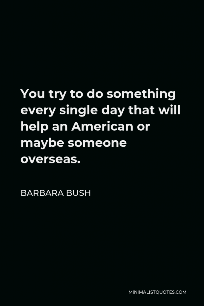 Barbara Bush Quote - You try to do something every single day that will help an American or maybe someone overseas.