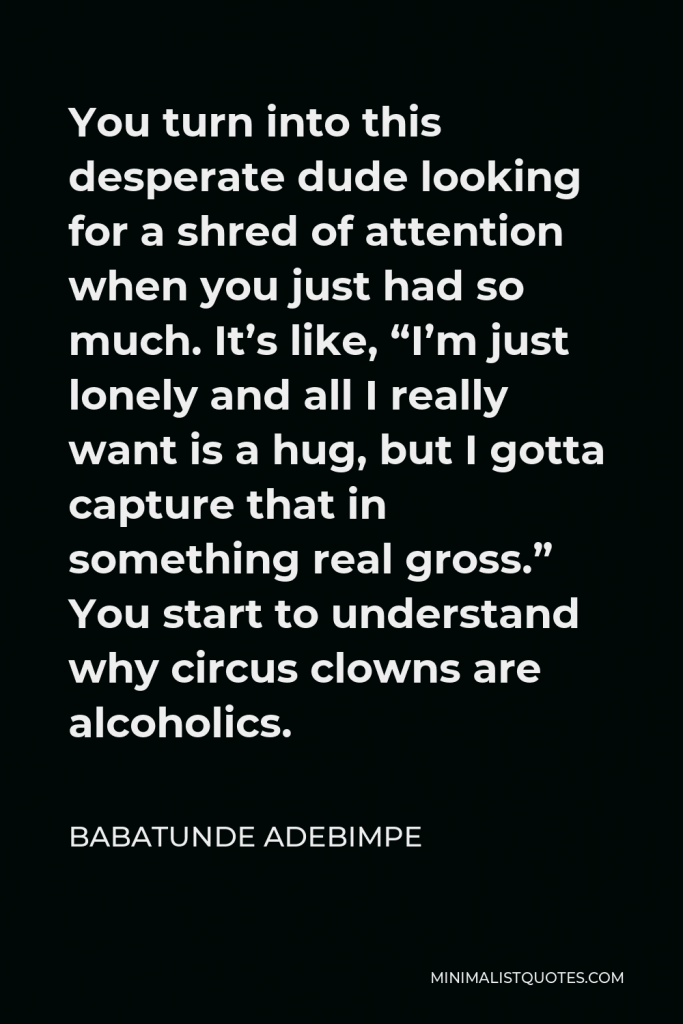 Babatunde Adebimpe Quote - You turn into this desperate dude looking for a shred of attention when you just had so much. It’s like, “I’m just lonely and all I really want is a hug, but I gotta capture that in something real gross.” You start to understand why circus clowns are alcoholics.
