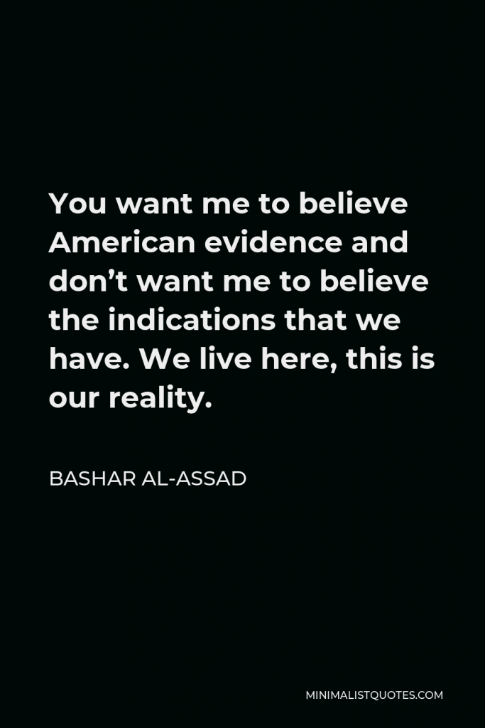 Bashar al-Assad Quote - You want me to believe American evidence and don’t want me to believe the indications that we have. We live here, this is our reality.