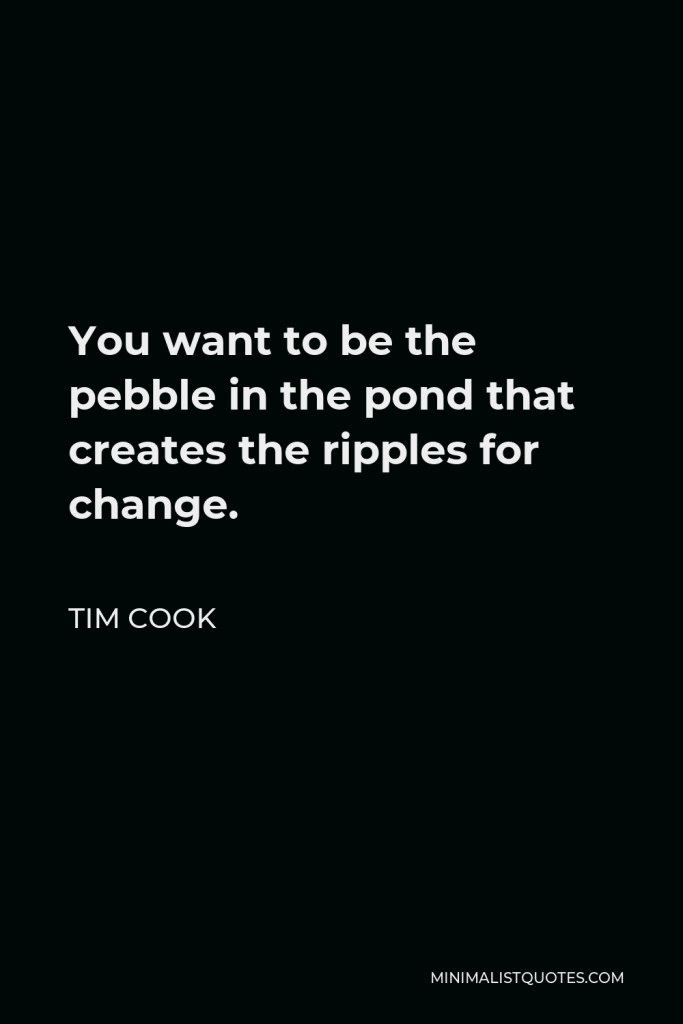 Tim Cook Quote - You want to be the pebble in the pond that creates the ripples for change.