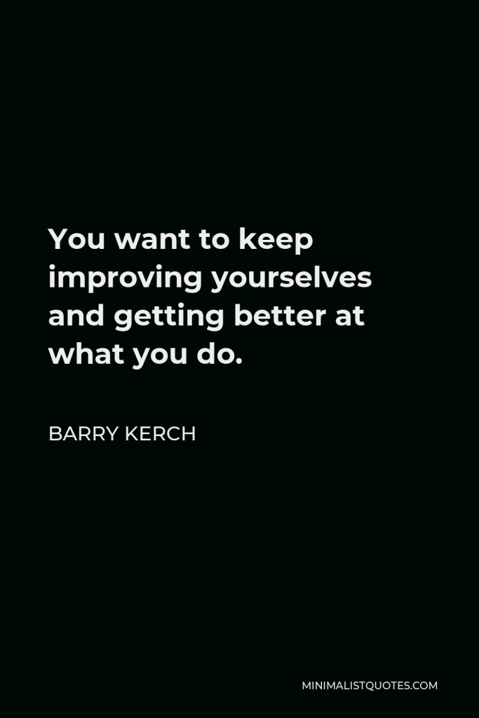 Barry Kerch Quote - You want to keep improving yourselves and getting better at what you do.