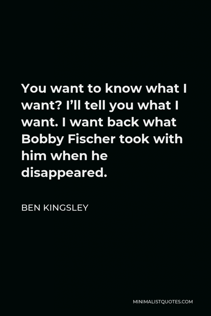 Ben Kingsley Quote - You want to know what I want? I’ll tell you what I want. I want back what Bobby Fischer took with him when he disappeared.