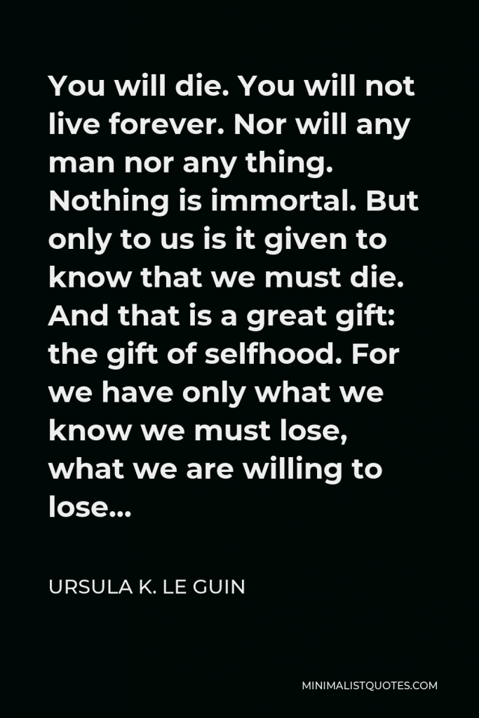 Ursula K. Le Guin Quote - You will die. You will not live forever. Nor will any man nor any thing. Nothing is immortal. But only to us is it given to know that we must die. And that is a great gift: the gift of selfhood. For we have only what we know we must lose, what we are willing to lose…