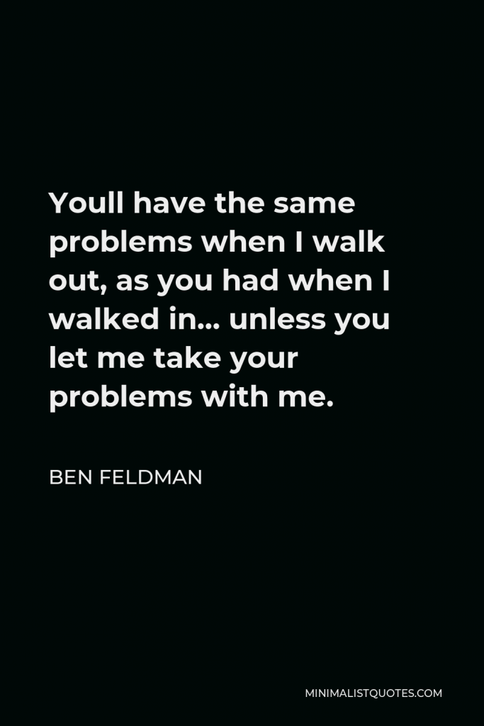 Ben Feldman Quote - Youll have the same problems when I walk out, as you had when I walked in… unless you let me take your problems with me.