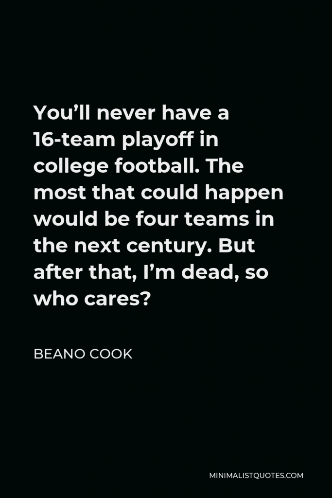 Beano Cook Quote - You’ll never have a 16-team playoff in college football. The most that could happen would be four teams in the next century. But after that, I’m dead, so who cares?