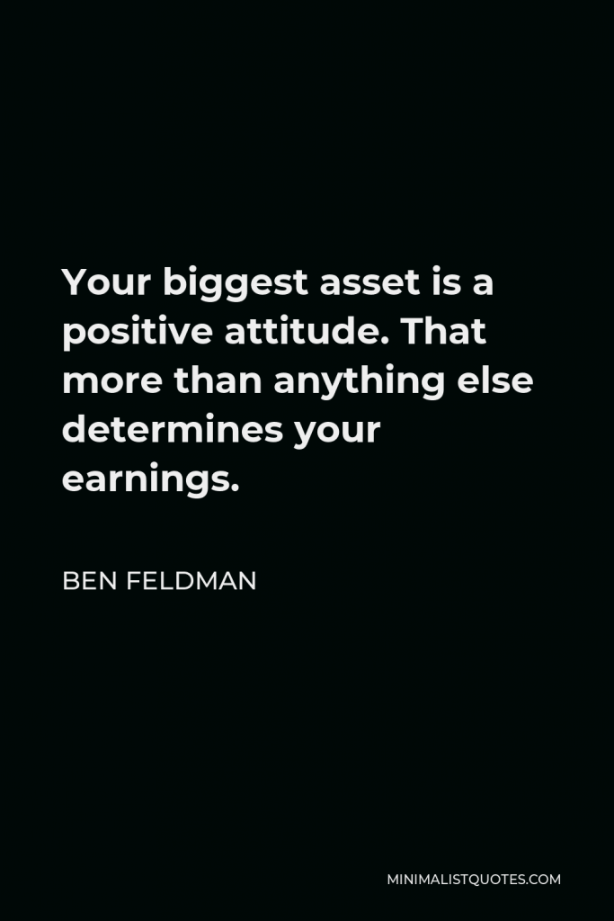 Ben Feldman Quote - Your biggest asset is a positive attitude. That more than anything else determines your earnings.