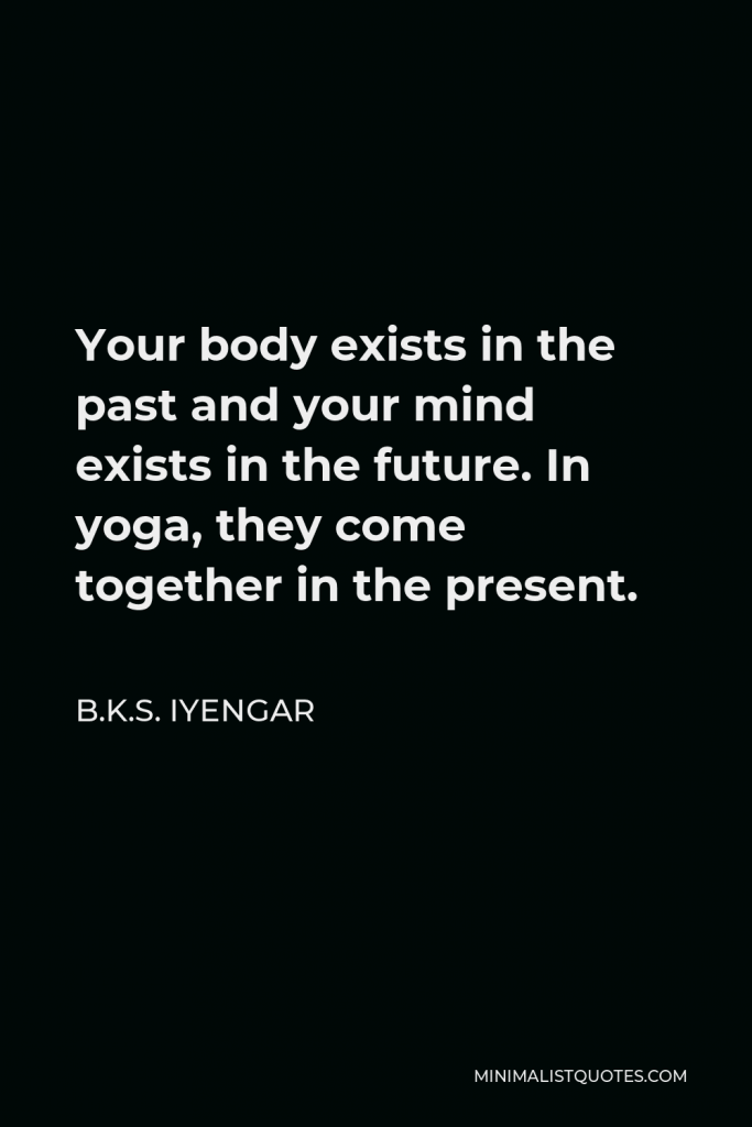 B.K.S. Iyengar Quote - Your body exists in the past and your mind exists in the future. In yoga, they come together in the present.
