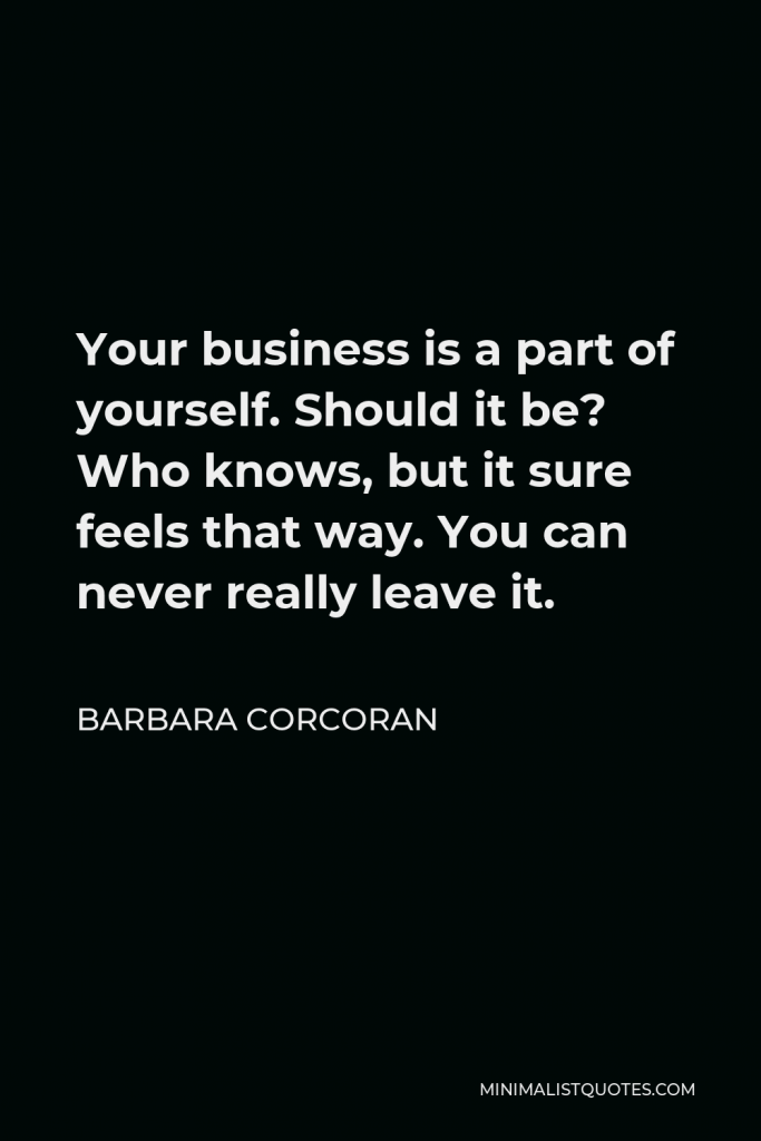 Barbara Corcoran Quote - Your business is a part of yourself. Should it be? Who knows, but it sure feels that way. You can never really leave it.