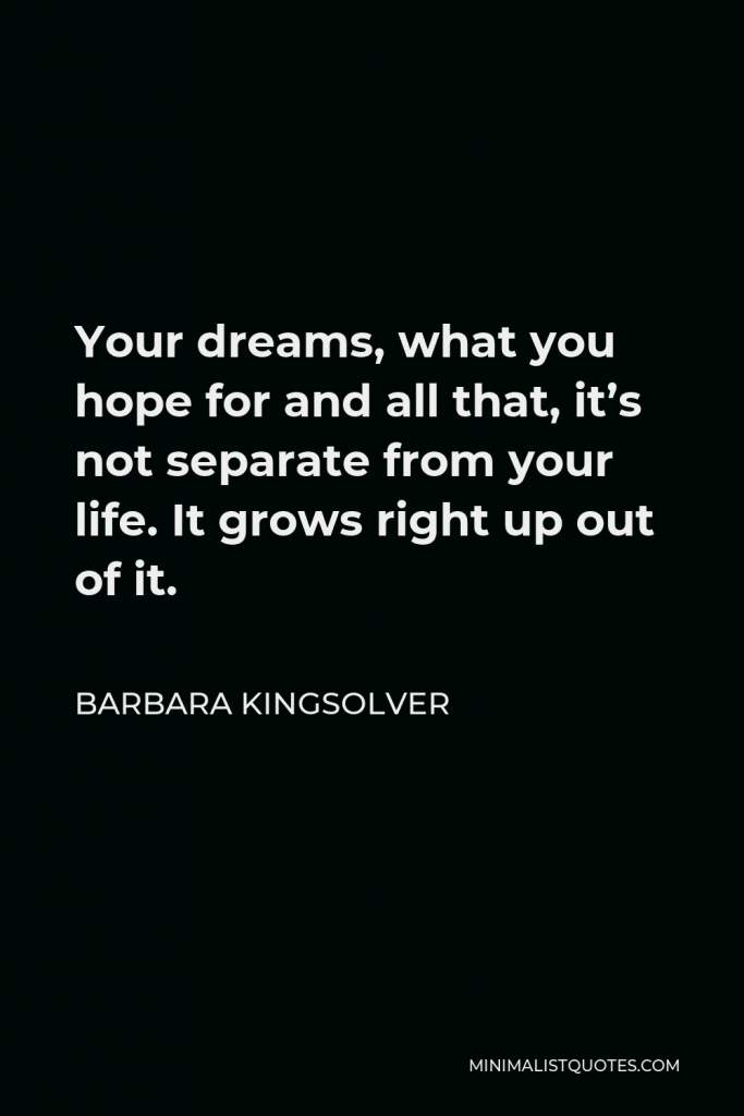 Barbara Kingsolver Quote - Your dreams, what you hope for and all that, it’s not separate from your life. It grows right up out of it.
