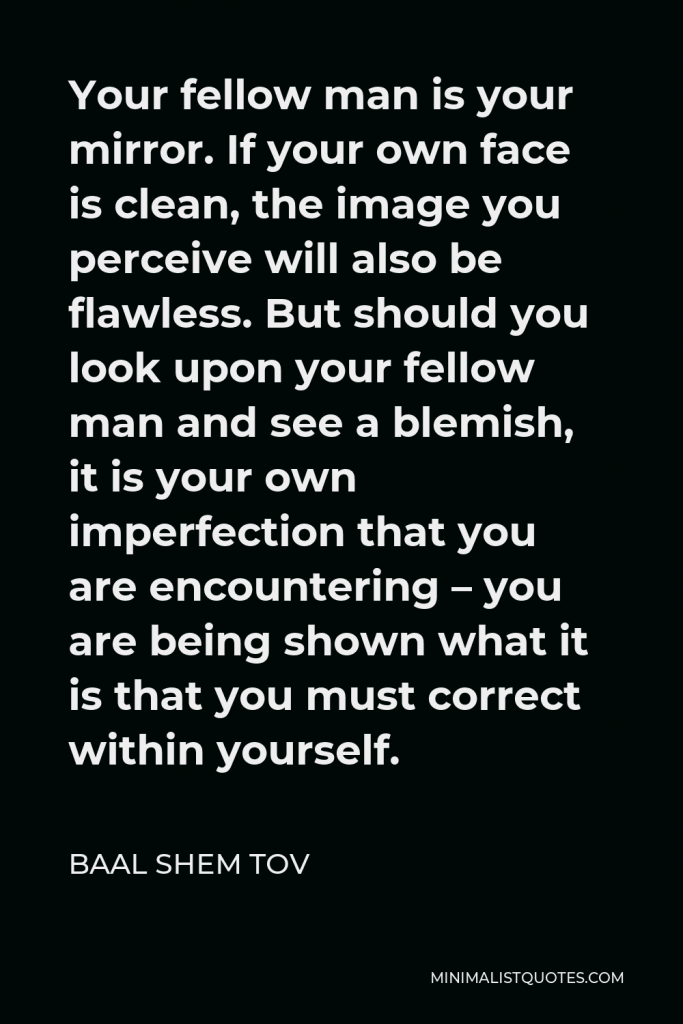 Baal Shem Tov Quote - Your fellow man is your mirror. If your own face is clean, the image you perceive will also be flawless. But should you look upon your fellow man and see a blemish, it is your own imperfection that you are encountering – you are being shown what it is that you must correct within yourself.
