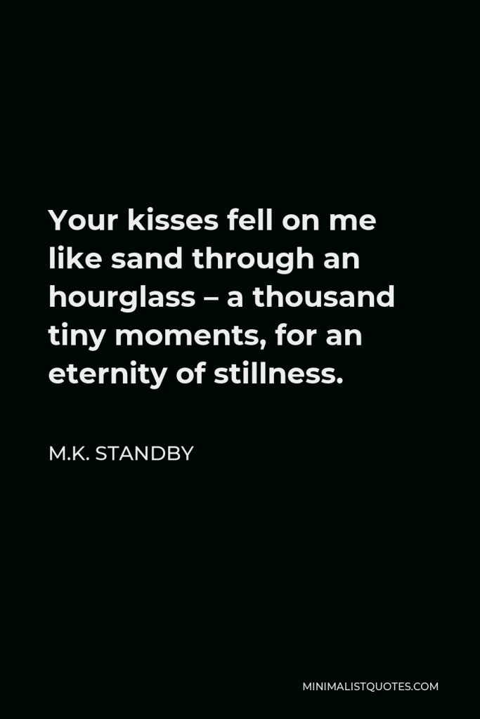 M.K. Standby Quote - Your kisses fell on me like sand through an hourglass – a thousand tiny moments, for an eternity of stillness.