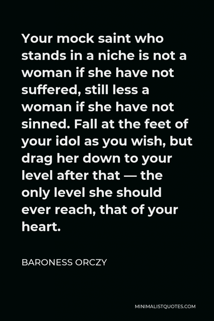 Baroness Orczy Quote - Your mock saint who stands in a niche is not a woman if she have not suffered, still less a woman if she have not sinned. Fall at the feet of your idol as you wish, but drag her down to your level after that — the only level she should ever reach, that of your heart.