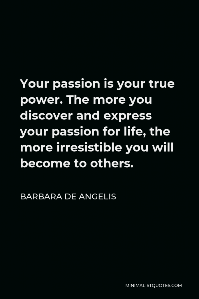 Barbara De Angelis Quote - Your passion is your true power. The more you discover and express your passion for life, the more irresistible you will become to others.
