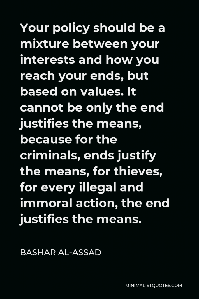 Bashar al-Assad Quote - Your policy should be a mixture between your interests and how you reach your ends, but based on values. It cannot be only the end justifies the means, because for the criminals, ends justify the means, for thieves, for every illegal and immoral action, the end justifies the means.