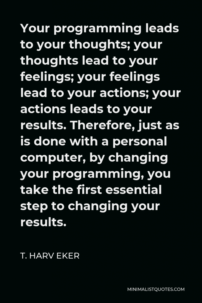 T. Harv Eker Quote - Your programming leads to your thoughts; your thoughts lead to your feelings; your feelings lead to your actions; your actions leads to your results. Therefore, just as is done with a personal computer, by changing your programming, you take the first essential step to changing your results.