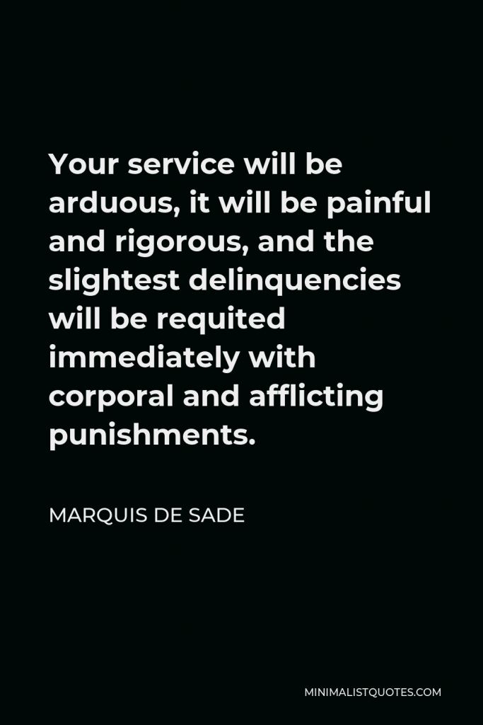 Marquis de Sade Quote - Your service will be arduous, it will be painful and rigorous, and the slightest delinquencies will be requited immediately with corporal and afflicting punishments.