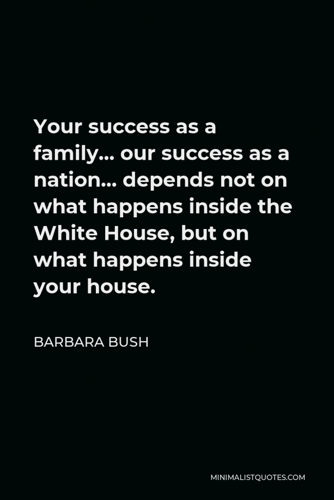 Barbara Bush Quote - Your success as a family… our success as a nation… depends not on what happens inside the White House, but on what happens inside your house.