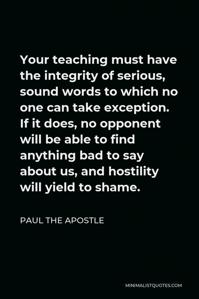 Paul the Apostle Quote - Your teaching must have the integrity of serious, sound words to which no one can take exception. If it does, no opponent will be able to find anything bad to say about us, and hostility will yield to shame.