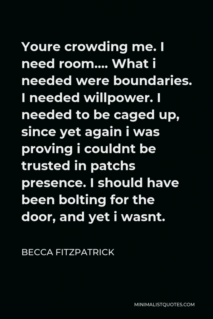Becca Fitzpatrick Quote - Youre crowding me. I need room…. What i needed were boundaries. I needed willpower. I needed to be caged up, since yet again i was proving i couldnt be trusted in patchs presence. I should have been bolting for the door, and yet i wasnt.