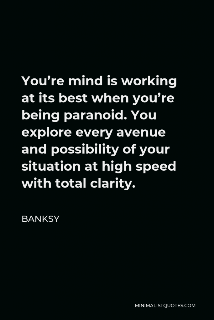 Banksy Quote - You’re mind is working at its best when you’re being paranoid. You explore every avenue and possibility of your situation at high speed with total clarity.