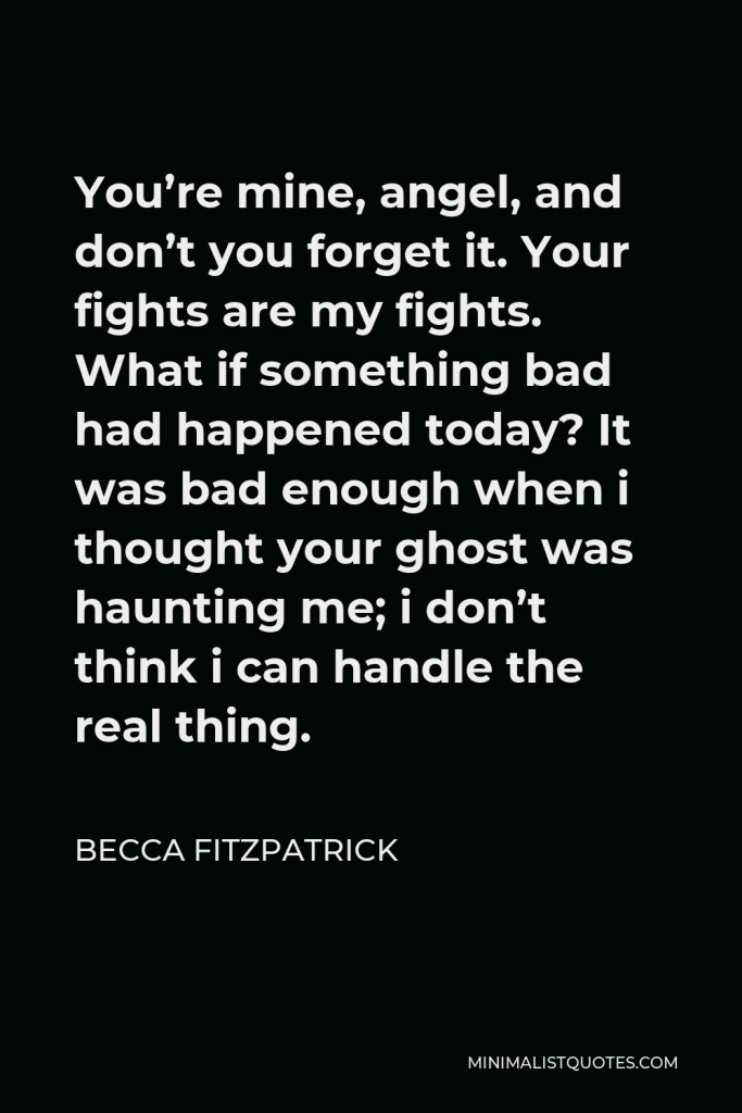 Becca Fitzpatrick Quote - You’re mine, angel, and don’t you forget it. Your fights are my fights. What if something bad had happened today? It was bad enough when i thought your ghost was haunting me; i don’t think i can handle the real thing.