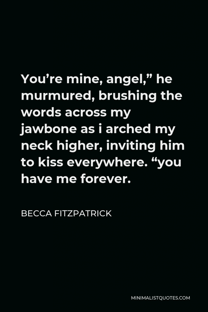Becca Fitzpatrick Quote - You’re mine, angel,” he murmured, brushing the words across my jawbone as i arched my neck higher, inviting him to kiss everywhere. “you have me forever.