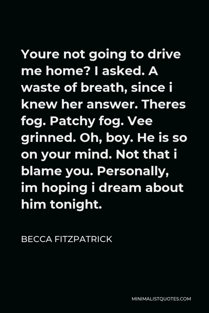 Becca Fitzpatrick Quote - Youre not going to drive me home? I asked. A waste of breath, since i knew her answer. Theres fog. Patchy fog. Vee grinned. Oh, boy. He is so on your mind. Not that i blame you. Personally, im hoping i dream about him tonight.