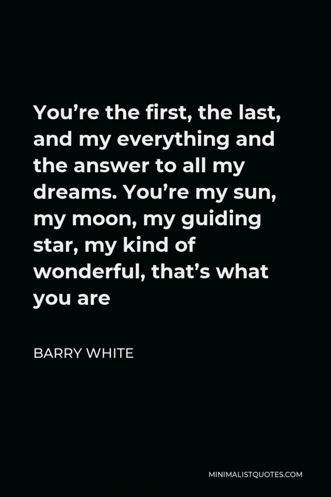 Barry White Quote - You’re the first, the last, and my everything and the answer to all my dreams. You’re my sun, my moon, my guiding star, my kind of wonderful, that’s what you are