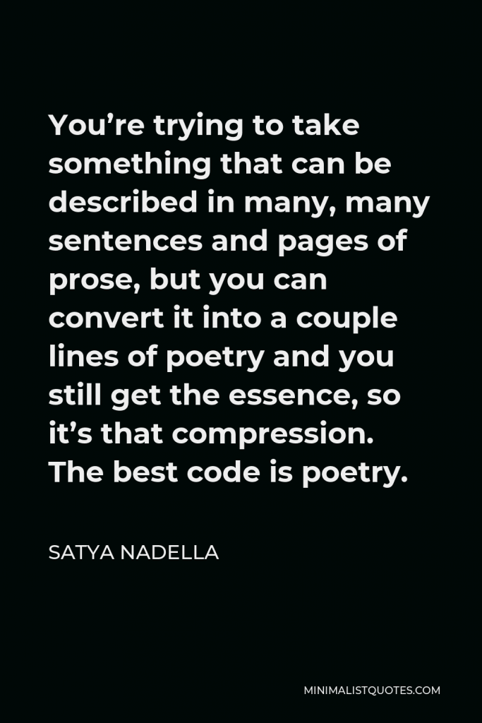 Satya Nadella Quote - You’re trying to take something that can be described in many, many sentences and pages of prose, but you can convert it into a couple lines of poetry and you still get the essence, so it’s that compression. The best code is poetry.