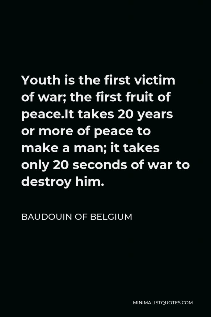 Baudouin of Belgium Quote - Youth is the first victim of war; the first fruit of peace.It takes 20 years or more of peace to make a man; it takes only 20 seconds of war to destroy him.