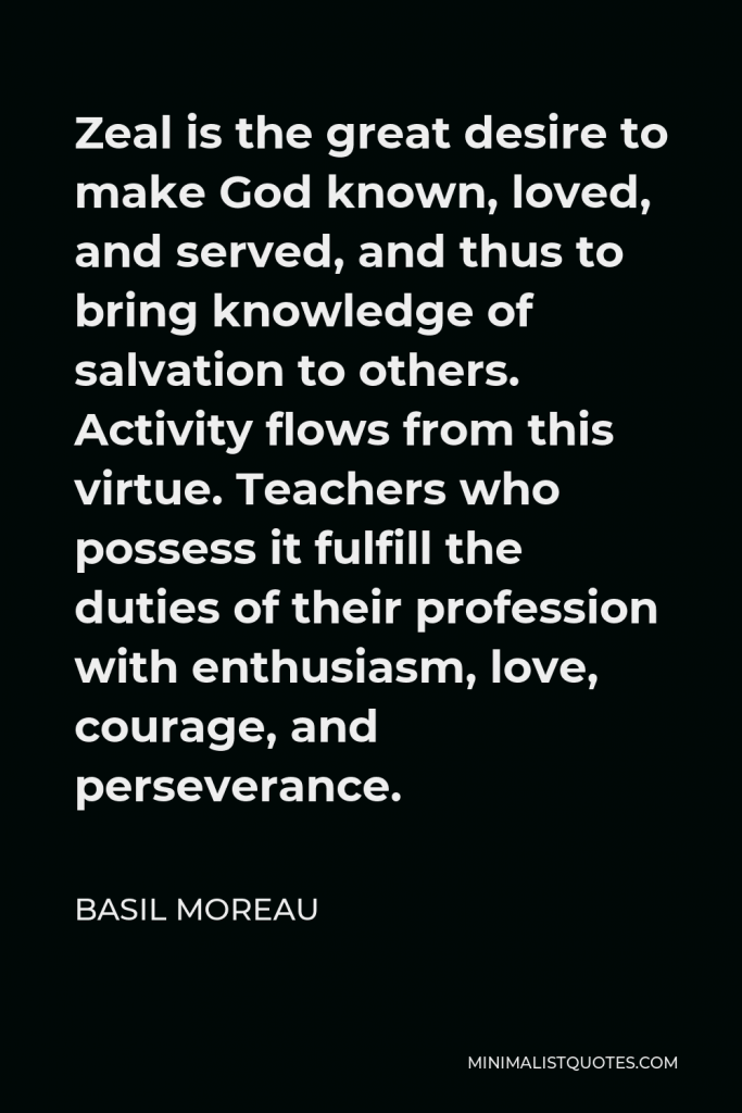 Basil Moreau Quote - Zeal is the great desire to make God known, loved, and served, and thus to bring knowledge of salvation to others. Activity flows from this virtue. Teachers who possess it fulfill the duties of their profession with enthusiasm, love, courage, and perseverance.