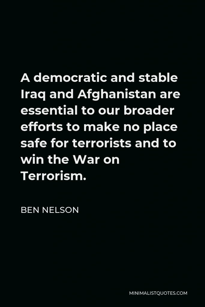 Ben Nelson Quote - A democratic and stable Iraq and Afghanistan are essential to our broader efforts to make no place safe for terrorists and to win the War on Terrorism.