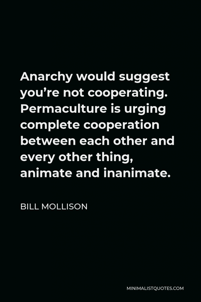 Bill Mollison Quote - Anarchy would suggest you’re not cooperating. Permaculture is urging complete cooperation between each other and every other thing, animate and inanimate.