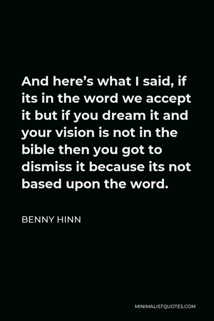 Benny Hinn Quote - And here’s what I said, if its in the word we accept it but if you dream it and your vision is not in the bible then you got to dismiss it because its not based upon the word.