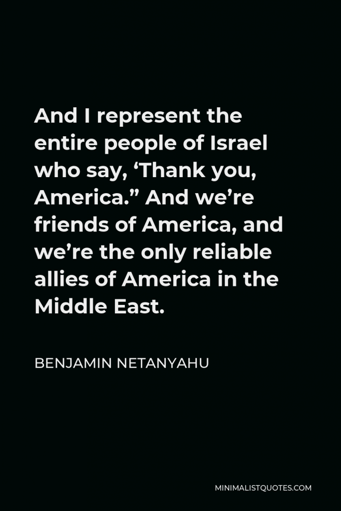 Benjamin Netanyahu Quote - And I represent the entire people of Israel who say, ‘Thank you, America.” And we’re friends of America, and we’re the only reliable allies of America in the Middle East.