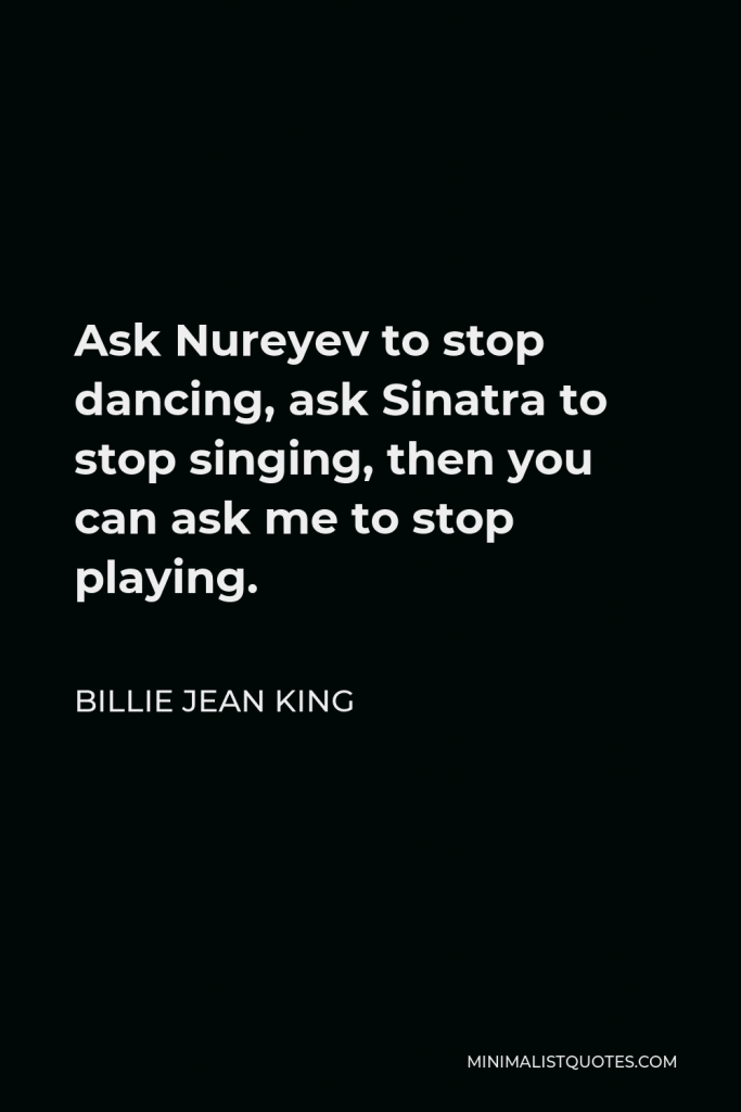 Billie Jean King Quote - Ask Nureyev to stop dancing, ask Sinatra to stop singing, then you can ask me to stop playing.