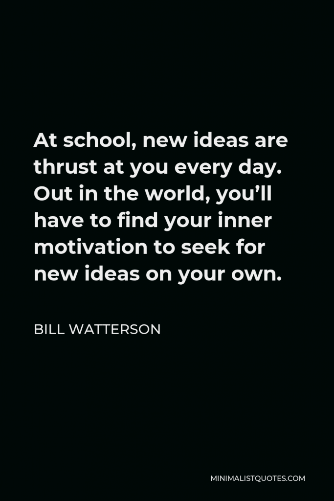 Bill Watterson Quote - At school, new ideas are thrust at you every day. Out in the world, you’ll have to find your inner motivation to seek for new ideas on your own.