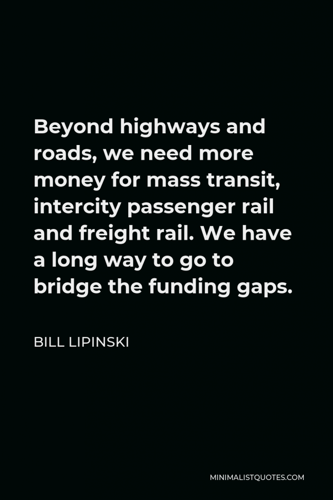 Bill Lipinski Quote - Beyond highways and roads, we need more money for mass transit, intercity passenger rail and freight rail. We have a long way to go to bridge the funding gaps.