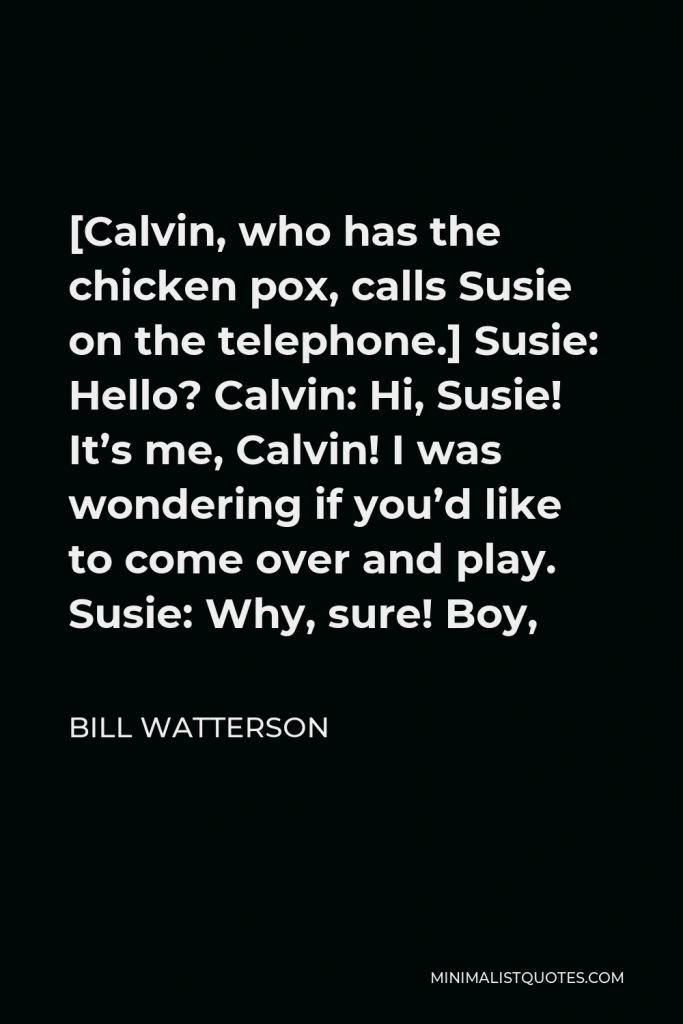 Bill Watterson Quote - [Calvin, who has the chicken pox, calls Susie on the telephone.] Susie: Hello? Calvin: Hi, Susie! It’s me, Calvin! I was wondering if you’d like to come over and play. Susie: Why, sure! Boy,