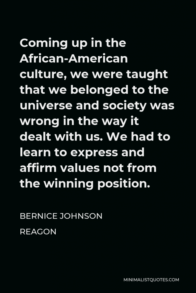Bernice Johnson Reagon Quote - Coming up in the African-American culture, we were taught that we belonged to the universe and society was wrong in the way it dealt with us. We had to learn to express and affirm values not from the winning position.