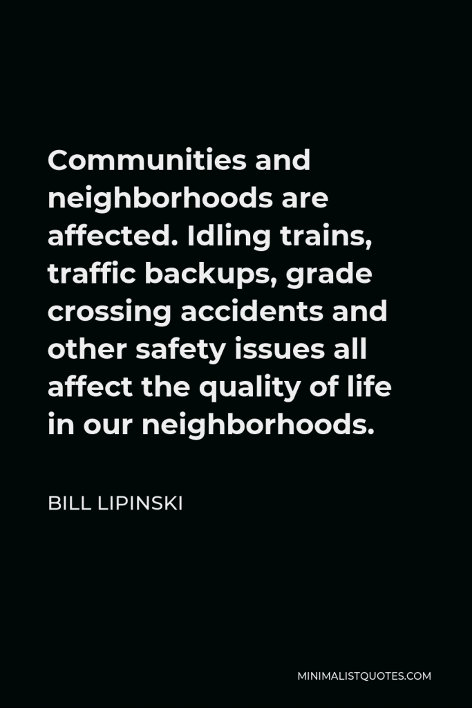 Bill Lipinski Quote - Communities and neighborhoods are affected. Idling trains, traffic backups, grade crossing accidents and other safety issues all affect the quality of life in our neighborhoods.