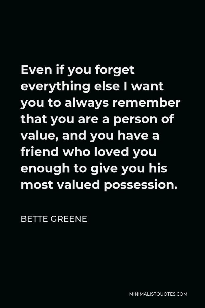 Bette Greene Quote - Even if you forget everything else I want you to always remember that you are a person of value, and you have a friend who loved you enough to give you his most valued possession.